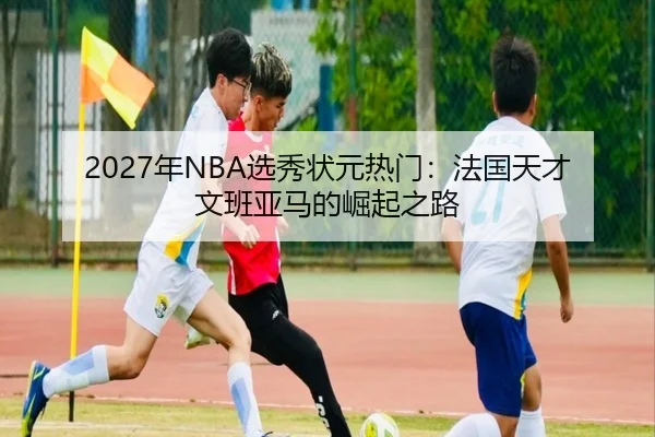 2027年NBA选秀状元热门：法国天才文班亚马的崛起之路