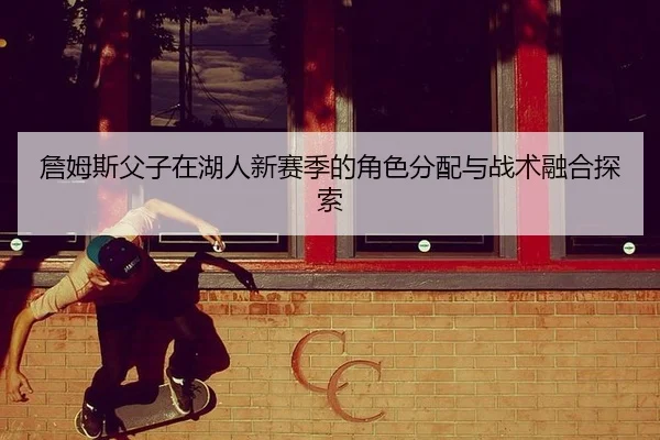 詹姆斯父子在湖人新赛季的角色分配与战术融合探索