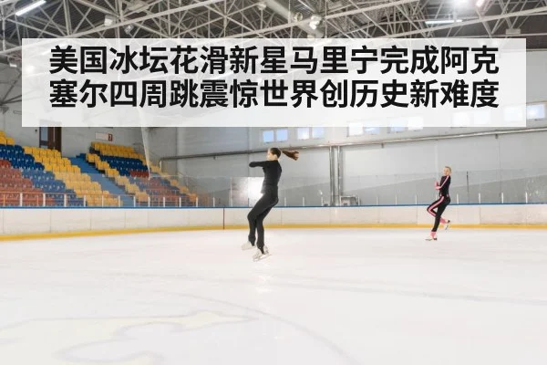 美国冰坛花滑新星马里宁完成阿克塞尔四周跳震惊世界创历史新难度
